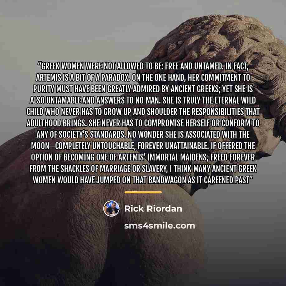 “Greek women were not allowed to be: free and untamed. In fact, Artemis is a bit of a paradox. On the one hand, her commitment to purity must have been greatly admired by Ancient Greeks; yet she is also untamable and answers to no man. She is truly the eternal wild child who never has to grow up…” quote by Rick Riordan