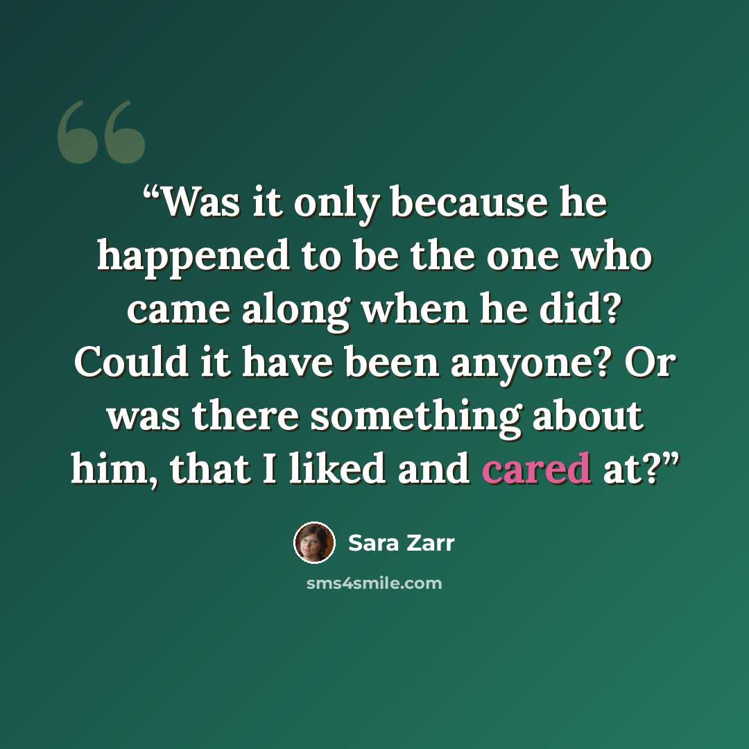 “Was it only because he happened to be the one who came along when he did? Could it have been anyone? Or was there something about him, that I liked and cared at?” quote by Sara Zarr
