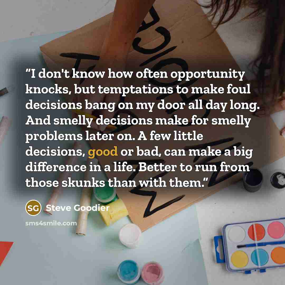 “I don't know how often opportunity knocks, but temptations to make foul decisions bang on my door all day long. And smelly decisions make for smelly problems later on. A few little decisions, good or bad, can make a big difference in a life. Better to run from those skunks than with them.” quote by Steve Goodier