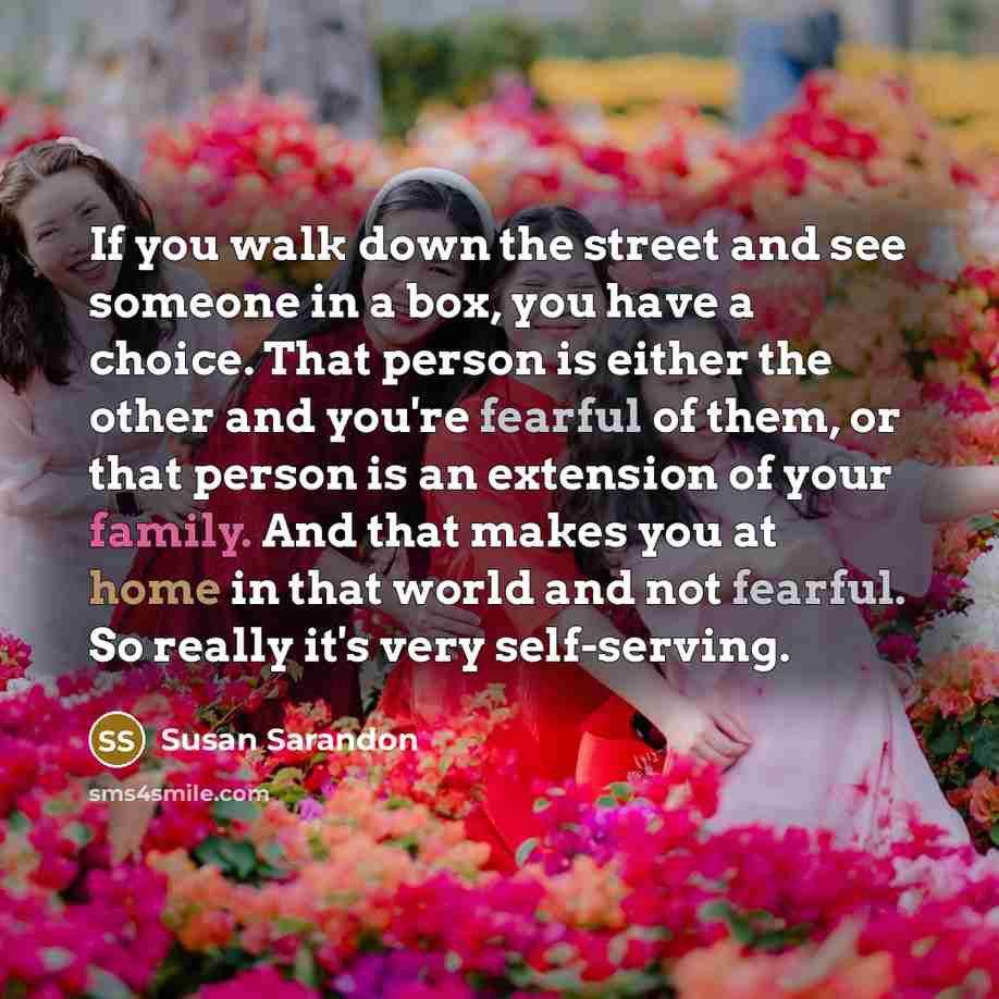 “If you walk down the street and see someone in a box, you have a choice. That person is either the other and you're fearful of them, or that person is an extension of your family. And that makes you at home in that world and not fearful. So really it's very self-serving.” quote by Susan Sarandon