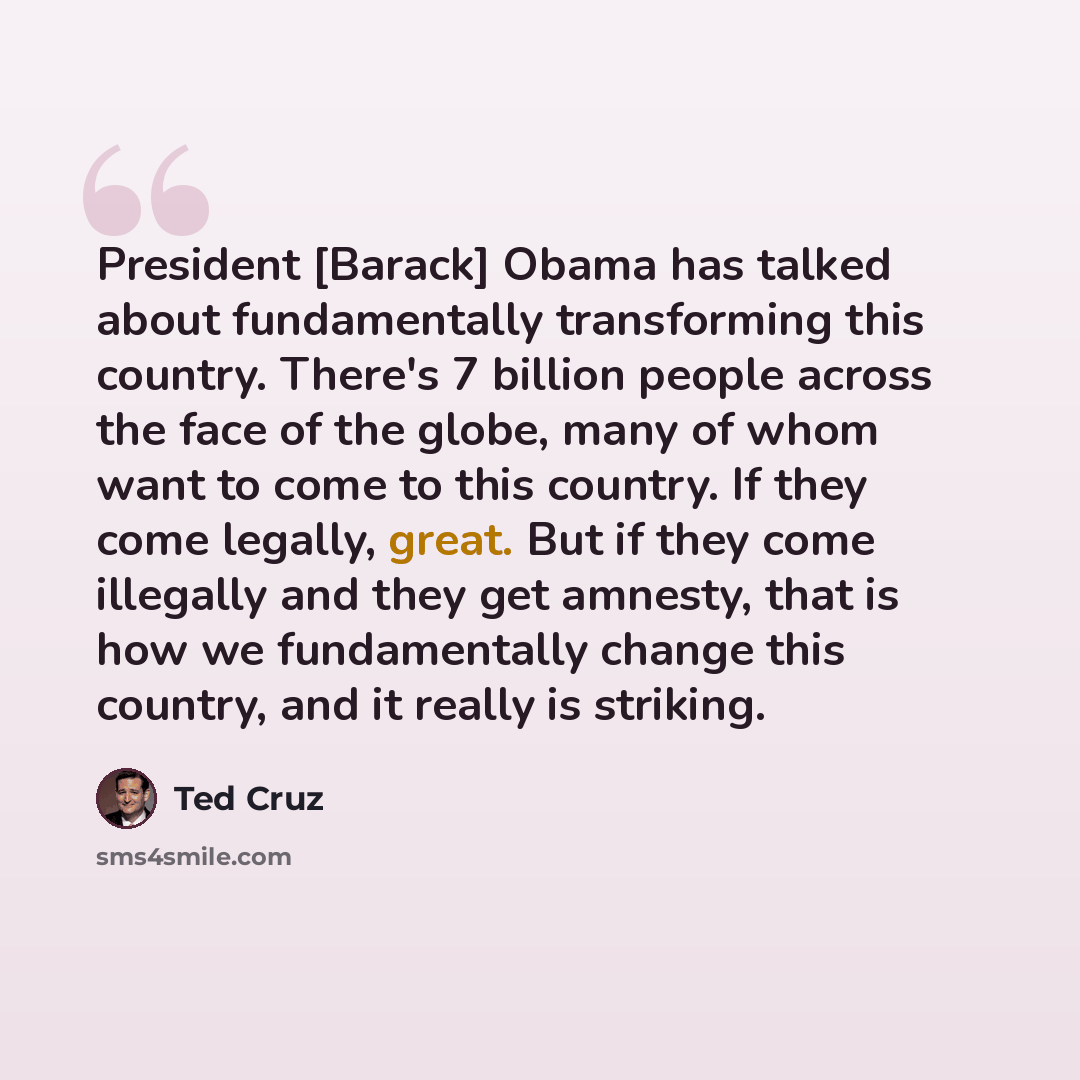 “President [Barack] Obama has talked about fundamentally transforming this country. There's 7 billion people across the face of the globe, many of whom want to come to this country. If they come legally, great. But if they come illegally and they get amnesty, that is how we fundamentally change…” quote by Ted Cruz