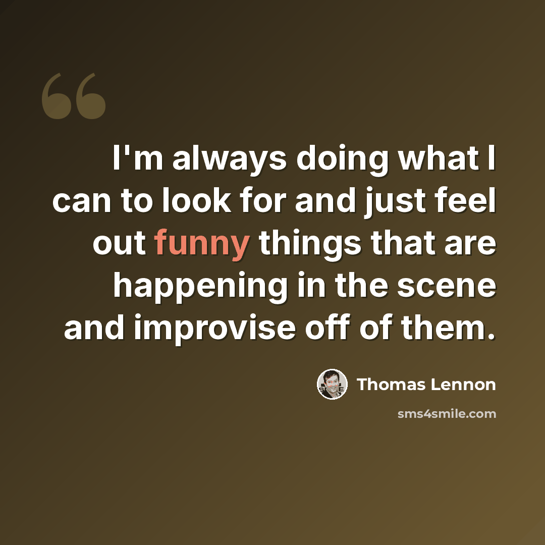 “I'm always doing what I can to look for and just feel out funny things that are happening in the scene and improvise off of them.” quote by Thomas Lennon