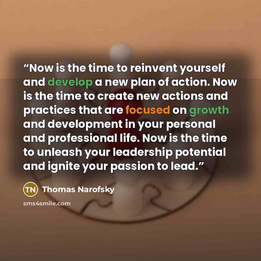 “Now is the time to reinvent yourself and develop a new plan of action. Now is the time to create new actions and practices that are focused on growth and development in your personal and professional life. Now is the time to unleash your leadership potential and ignite your passion to lead.” quote by Thomas Narofsky
