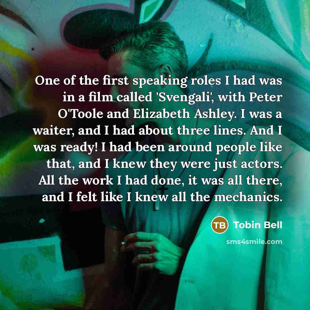 “One of the first speaking roles I had was in a film called 'Svengali', with Peter O'Toole and Elizabeth Ashley. I was a waiter, and I had about three lines. And I was ready! I had been around people like that, and I knew they were just actors. All the work I had done, it was all there, and I felt…” quote by Tobin Bell