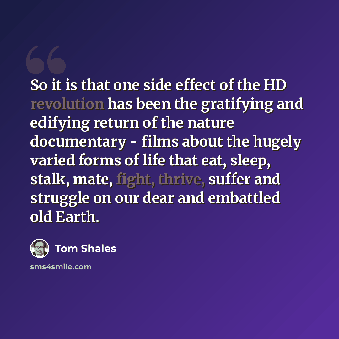 “So it is that one side effect of the HD revolution has been the gratifying and edifying return of the nature documentary - films about the hugely varied forms of life that eat, sleep, stalk, mate, fight, thrive, suffer and struggle on our dear and embattled old Earth.” quote by Tom Shales
