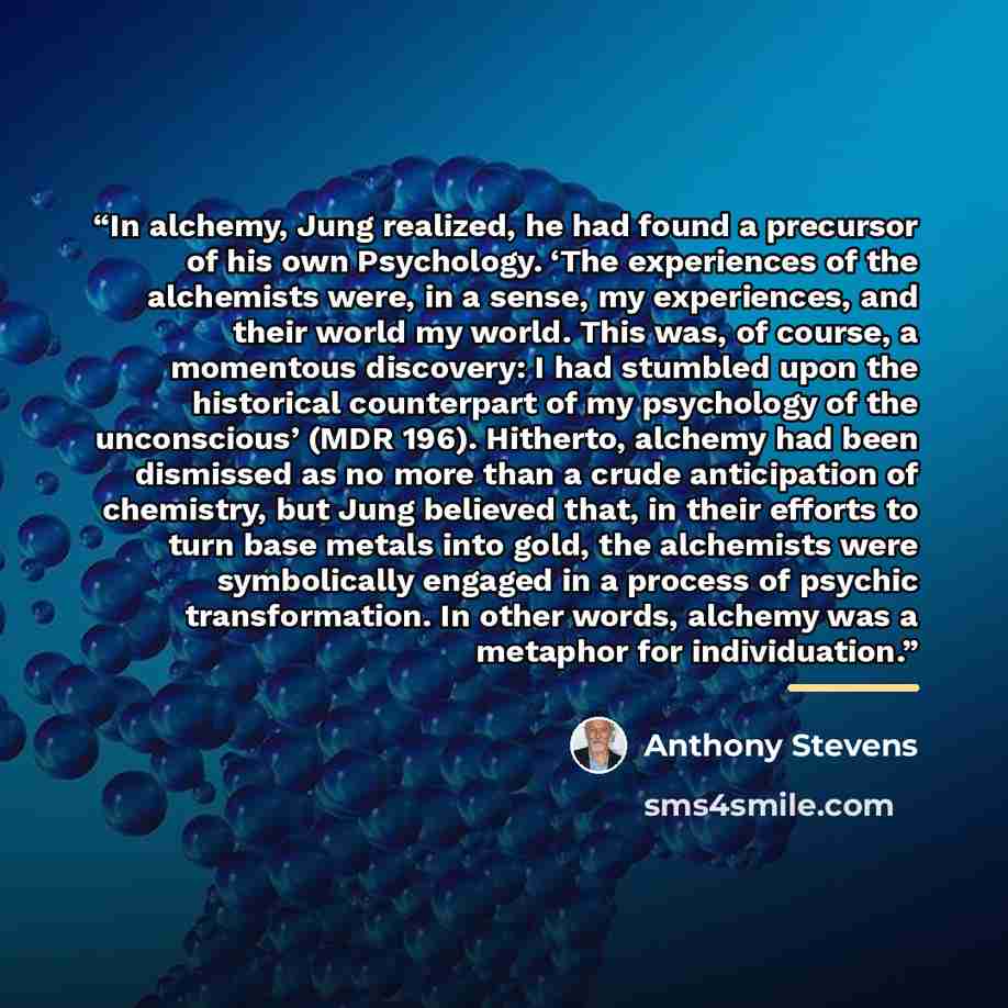 “In alchemy, Jung realized, he had found a precursor of his own Psychology. ‘The experiences of the alchemists were, in a sense, my experiences, and their world my world. This was, of course, a momentous discovery: I had stumbled upon the historical counterpart of my psychology of the unconscious’…” quote by Anthony Stevens