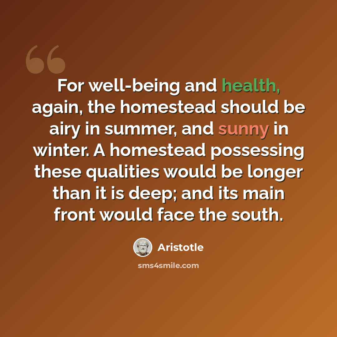 “For well-being and health, again, the homestead should be airy in summer, and sunny in winter. A homestead possessing these qualities would be longer than it is deep; and its main front would face the south.” quote by Aristotle