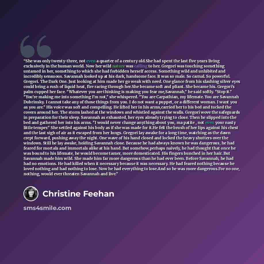 “She was only twenty-three, not even a quarter of a century old.She had spent the last five years living exclusively in the human world. Now her wild nature was calling to her. Gregori was touching something untamed in her, something to which she had forbidden herself access. Something wild and…” quote by Christine Feehan