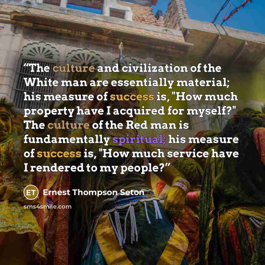 “The culture and civilization of the White man are essentially material; his measure of success is, "How much property have I acquired for myself?" The culture of the Red man is fundamentally spiritual; his measure of success is, "How much service have I rendered to my people?” quote by Ernest Thompson Seton