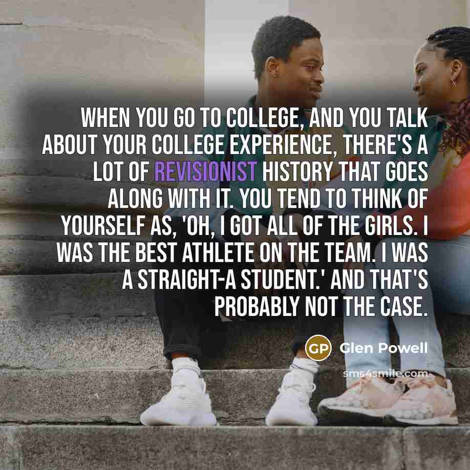“When you go to college, and you talk about your college experience, there's a lot of revisionist history that goes along with it. You tend to think of yourself as, 'Oh, I got all of the girls. I was the best athlete on the team. I was a straight-A student.' And that's probably not the case.” quote by Glen Powell