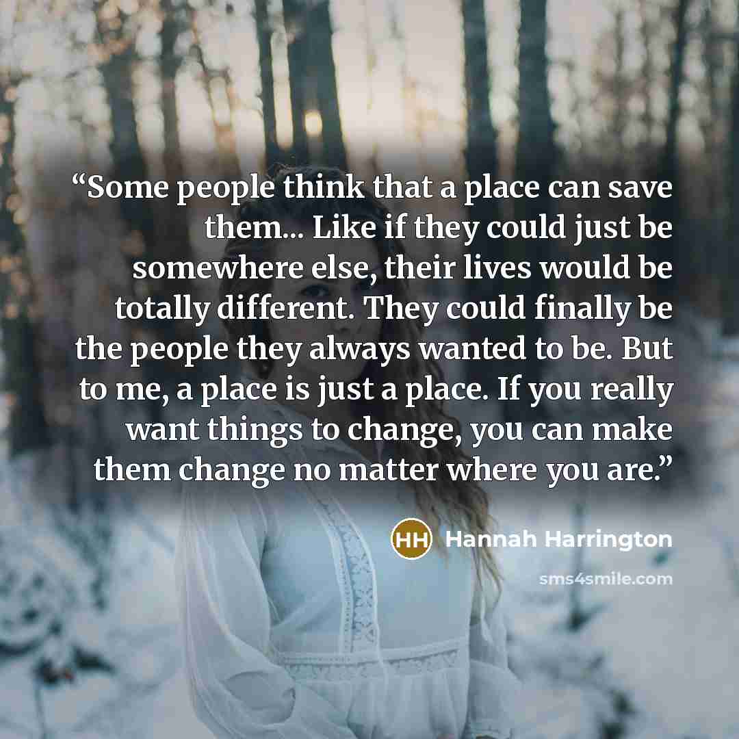 “Some people think that a place can save them... Like if they could just be somewhere else, their lives would be totally different. They could finally be the people they always wanted to be. But to me, a place is just a place. If you really want things to change, you can make them change no matter…” quote by Hannah Harrington