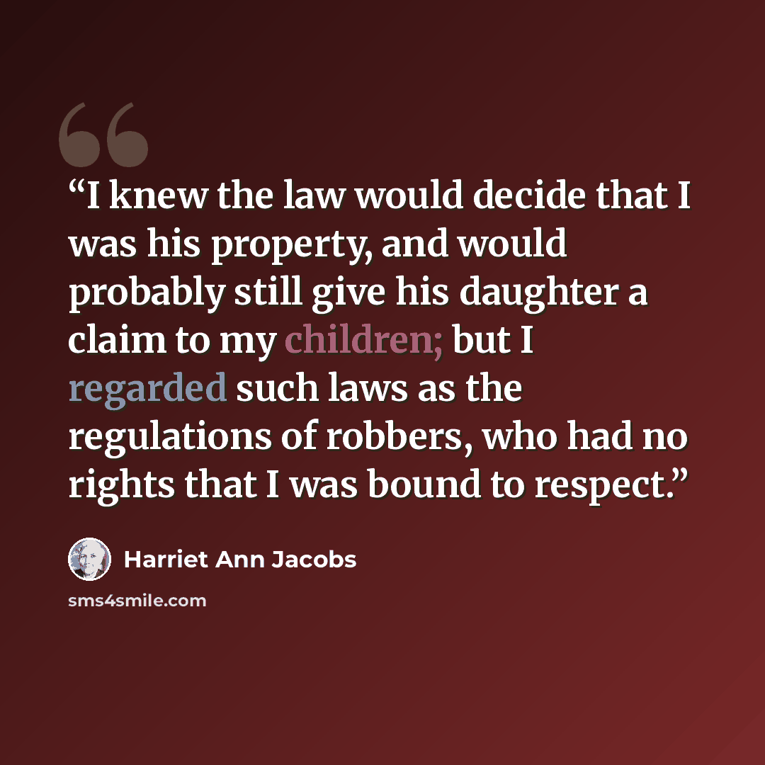 “I knew the law would decide that I was his property, and would probably still give his daughter a claim to my children; but I regarded such laws as the regulations of robbers, who had no rights that I was bound to respect.” quote by Harriet Ann Jacobs