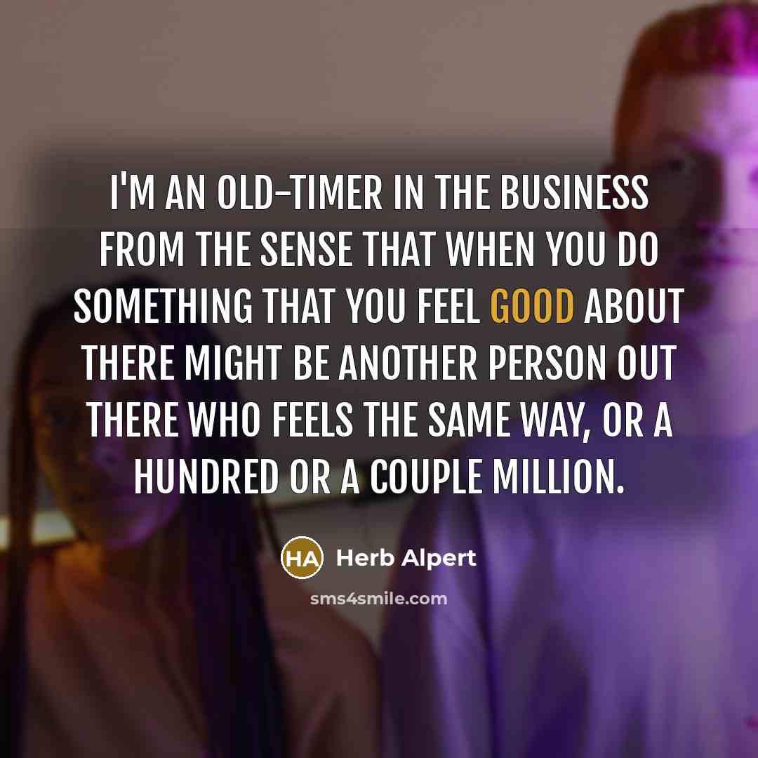“I'm an old-timer in the business from the sense that when you do something that you feel good about there might be another person out there who feels the same way, or a hundred or a couple million.” quote by Herb Alpert