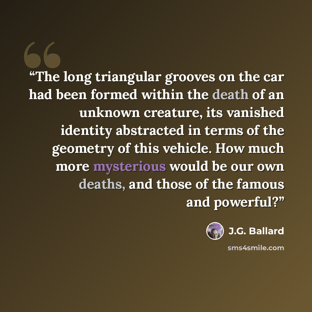 “The long triangular grooves on the car had been formed within the death of an unknown creature, its vanished identity abstracted in terms of the geometry of this vehicle. How much more mysterious would be our own deaths, and those of the famous and powerful?” quote by J.G. Ballard