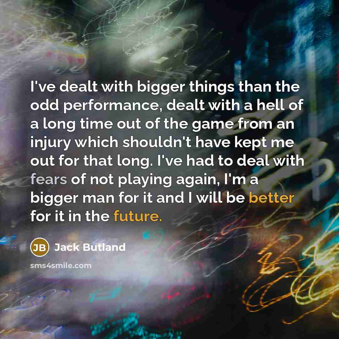“I've dealt with bigger things than the odd performance, dealt with a hell of a long time out of the game from an injury which shouldn't have kept me out for that long. I've had to deal with fears of not playing again, I'm a bigger man for it and I will be better for it in the future.” quote by Jack Butland