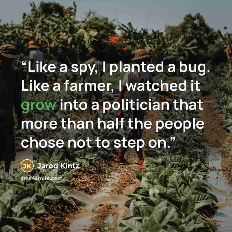 “Like a spy, I planted a bug. Like a farmer, I watched it grow into a politician that more than half the people chose not to step on.” quote by Jarod Kintz