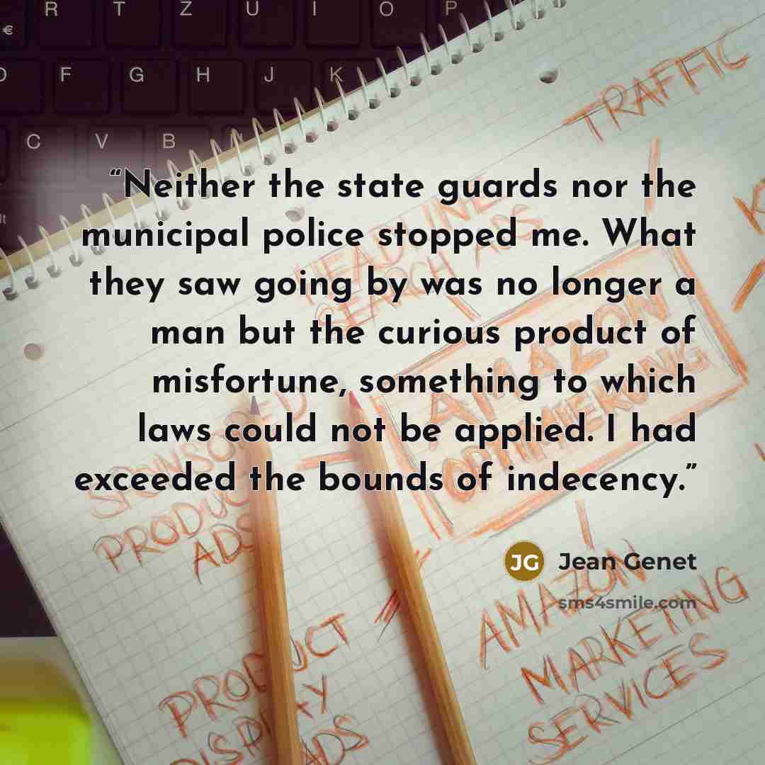 “Neither the state guards nor the municipal police stopped me. What they saw going by was no longer a man but the curious product of misfortune, something to which laws could not be applied. I had exceeded the bounds of indecency.” quote by Jean Genet