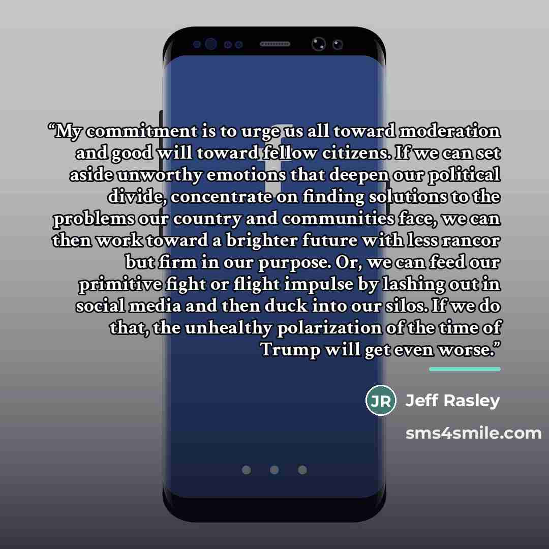 “My commitment is to urge us all toward moderation and good will toward fellow citizens. If we can set aside unworthy emotions that deepen our political divide, concentrate on finding solutions to the problems our country and communities face, we can then work toward a brighter future with less…” quote by Jeff Rasley