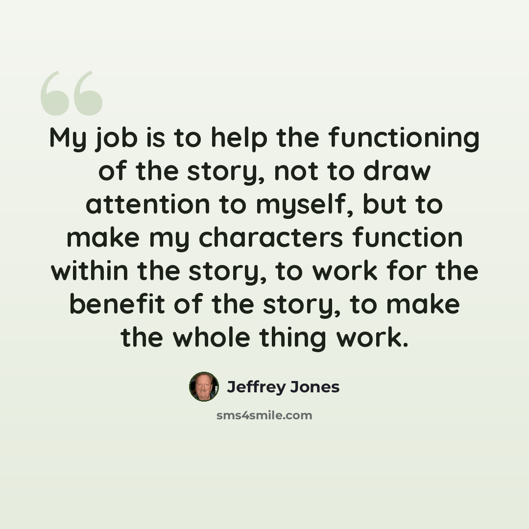 “My job is to help the functioning of the story, not to draw attention to myself, but to make my characters function within the story, to work for the benefit of the story, to make the whole thing work.” quote by Jeffrey Jones