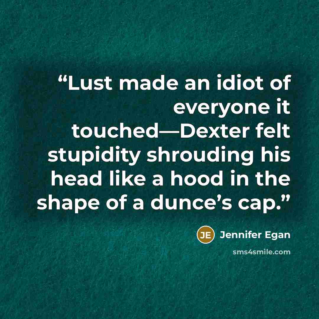 “Lust made an idiot of everyone it touched—Dexter felt stupidity shrouding his head like a hood in the shape of a dunce’s cap.” quote by Jennifer Egan