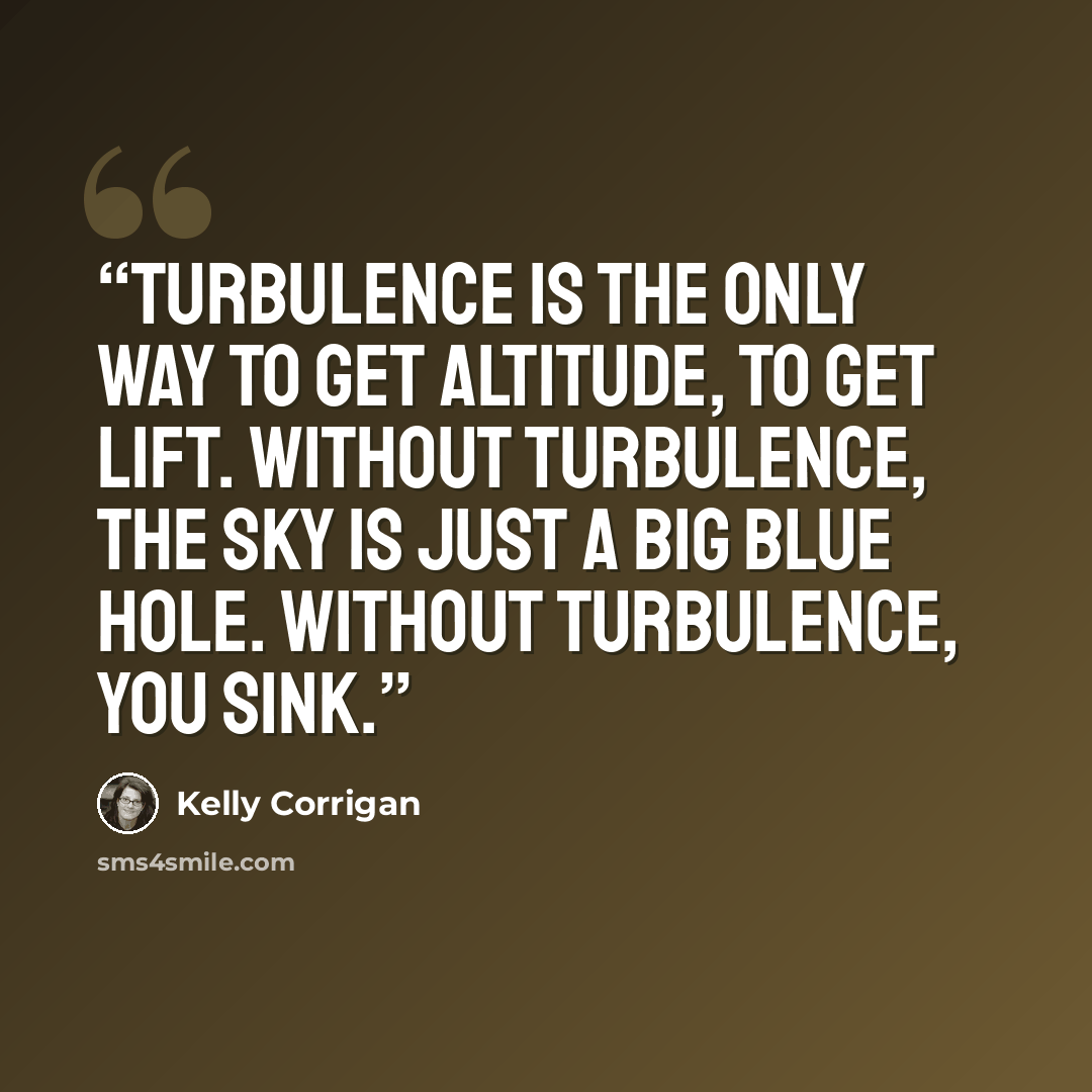 “Turbulence is the only way to get altitude, to get lift. Without turbulence, the sky is just a big blue hole. Without turbulence, you sink.” quote by Kelly Corrigan