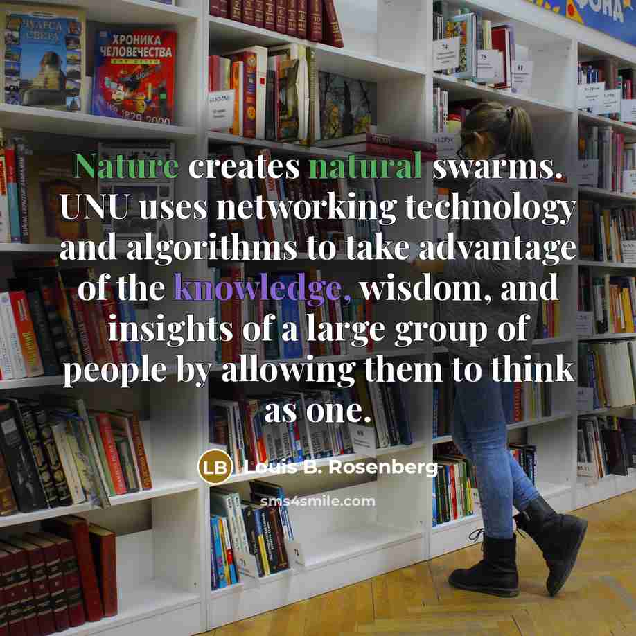 “Nature creates natural swarms. UNU uses networking technology and algorithms to take advantage of the knowledge, wisdom, and insights of a large group of people by allowing them to think as one.” quote by Louis B. Rosenberg