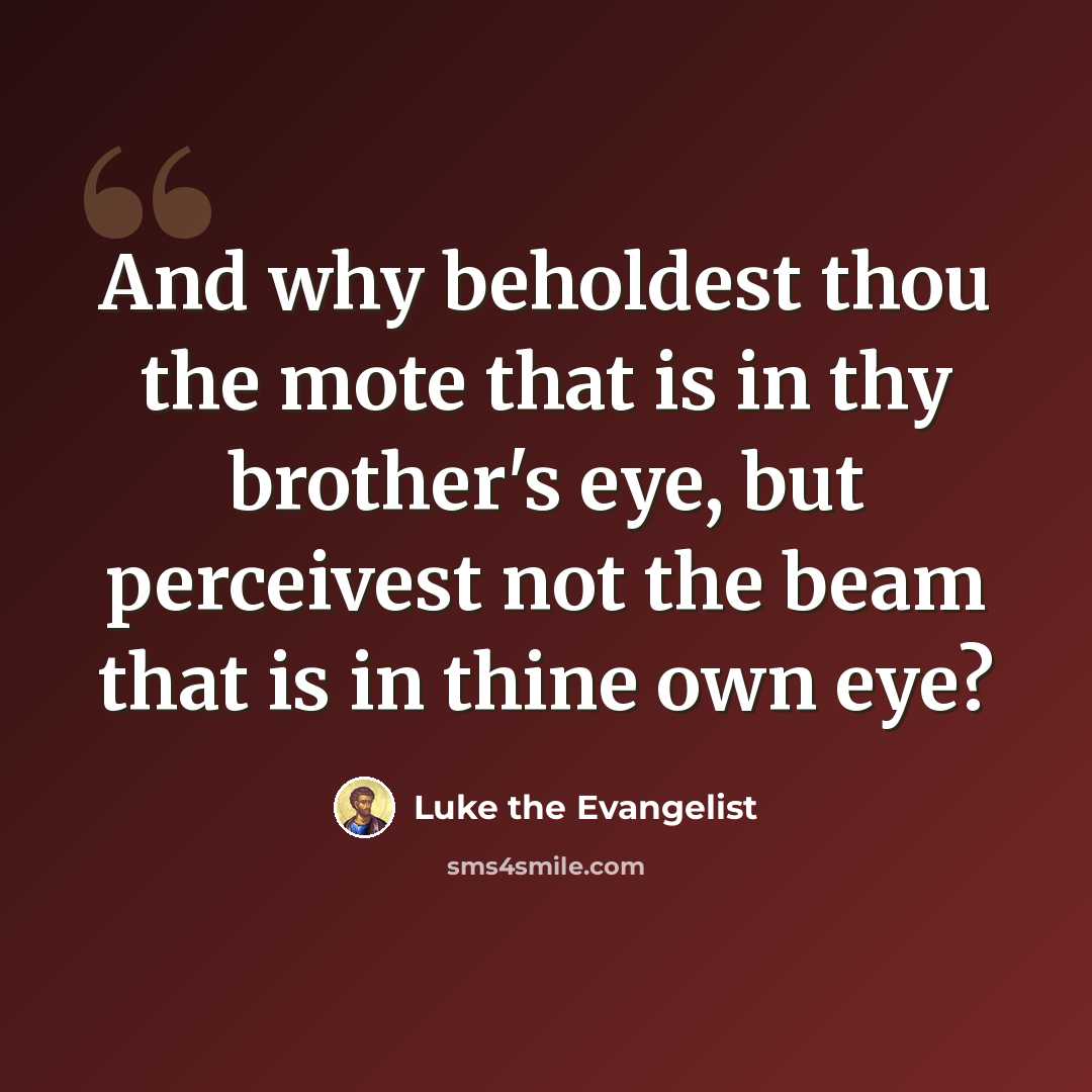 “And why beholdest thou the mote that is in thy brother's eye, but perceivest not the beam that is in thine own eye?” quote by Luke the Evangelist