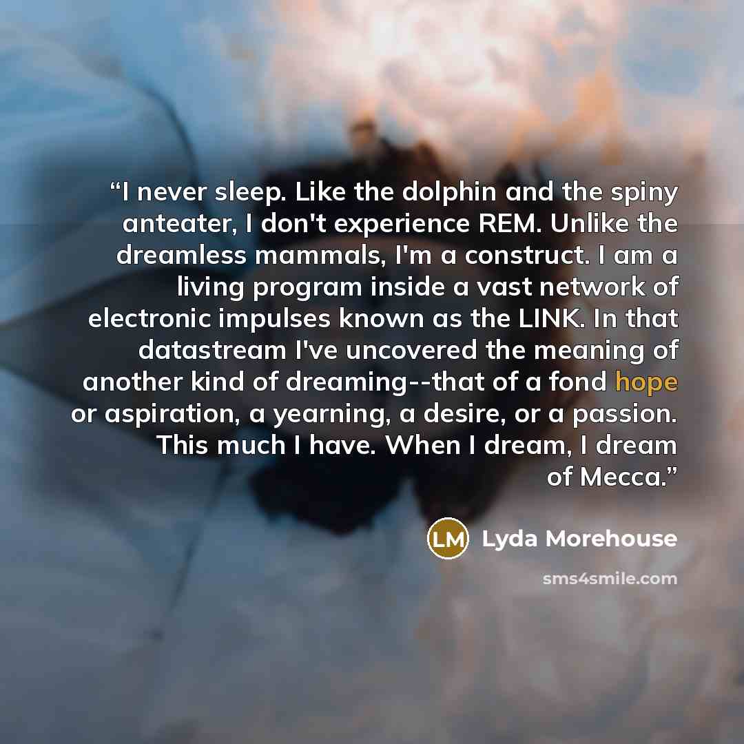 “I never sleep. Like the dolphin and the spiny anteater, I don't experience REM. Unlike the dreamless mammals, I'm a construct. I am a living program inside a vast network of electronic impulses known as the LINK. In that datastream I've uncovered the meaning of another kind of dreaming--that of a…” quote by Lyda Morehouse