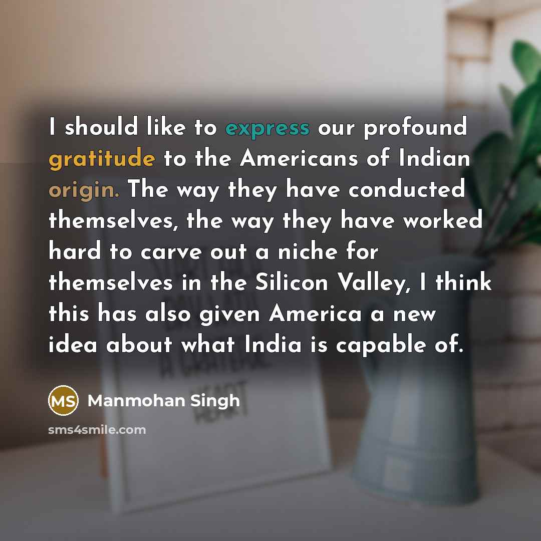 “I should like to express our profound gratitude to the Americans of Indian origin. The way they have conducted themselves, the way they have worked hard to carve out a niche for themselves in the Silicon Valley, I think this has also given America a new idea about what India is capable of.” quote by Manmohan Singh