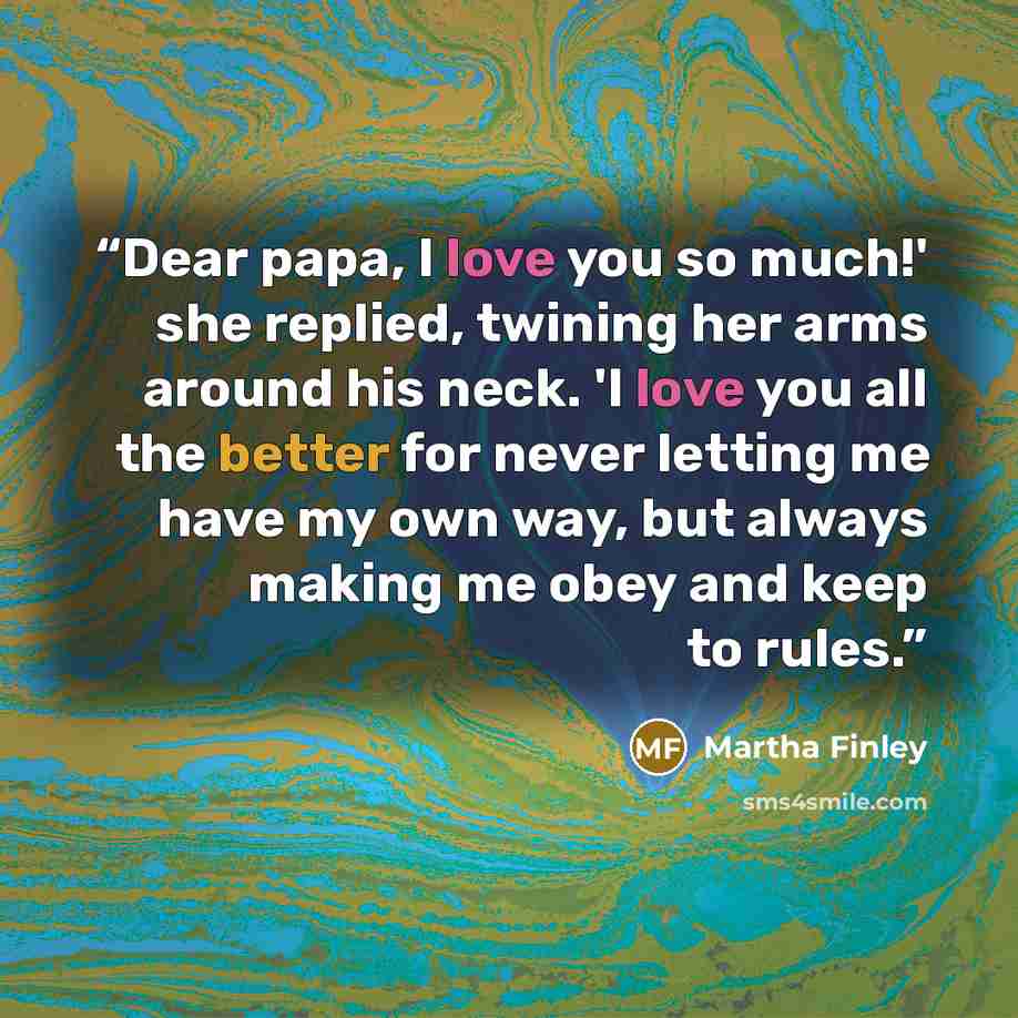 “Dear papa, I love you so much!' she replied, twining her arms around his neck. 'I love you all the better for never letting me have my own way, but always making me obey and keep to rules.” quote by Martha Finley