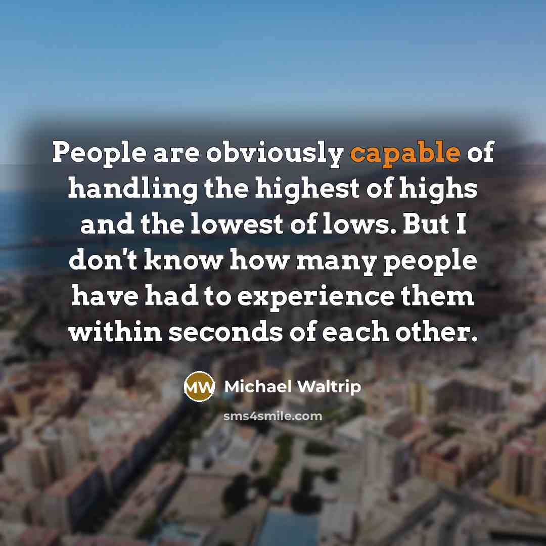 “People are obviously capable of handling the highest of highs and the lowest of lows. But I don't know how many people have had to experience them within seconds of each other.” quote by Michael Waltrip