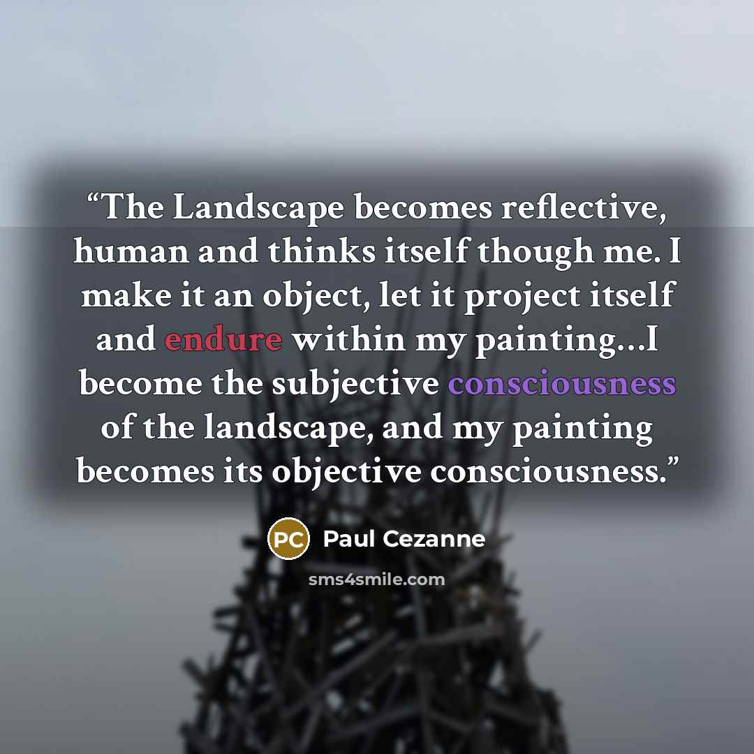“The Landscape becomes reflective, human and thinks itself though me. I make it an object, let it project itself and endure within my painting…I become the subjective consciousness of the landscape, and my painting becomes its objective consciousness.” quote by Paul Cézanne