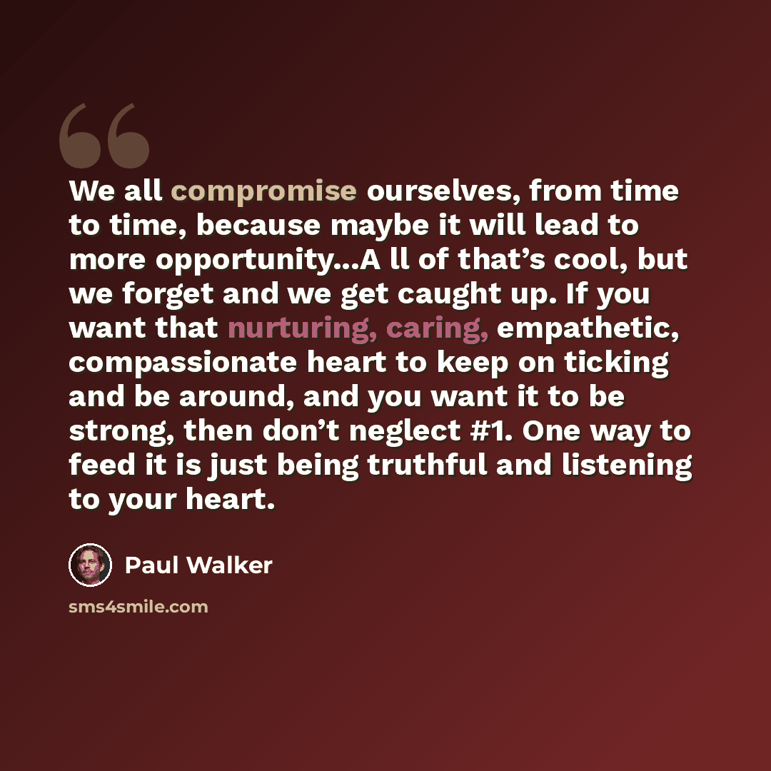 “We all compromise ourselves, from time to time, because maybe it will lead to more opportunity...A ll of that’s cool, but we forget and we get caught up. If you want that nurturing, caring, empathetic, compassionate heart to keep on ticking and be around, and you want it to be strong, then don’t…” quote by Paul Walker