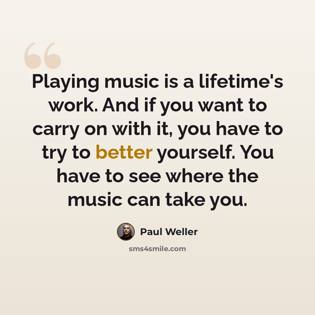“Playing music is a lifetime's work. And if you want to carry on with it, you have to try to better yourself. You have to see where the music can take you.” quote by Paul Weller