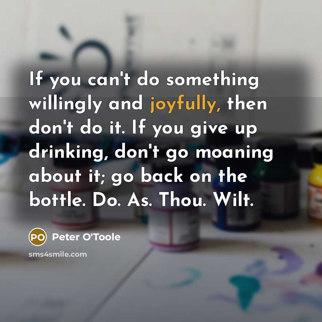 “If you can't do something willingly and joyfully, then don't do it. If you give up drinking, don't go moaning about it; go back on the bottle. Do. As. Thou. Wilt.” quote by Peter O'Toole