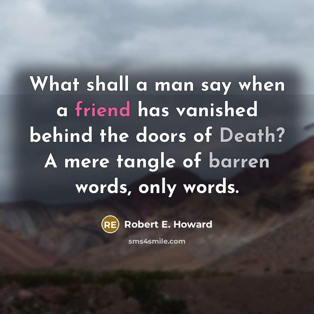 “What shall a man say when a friend has vanished behind the doors of Death? A mere tangle of barren words, only words.” quote by Robert E. Howard