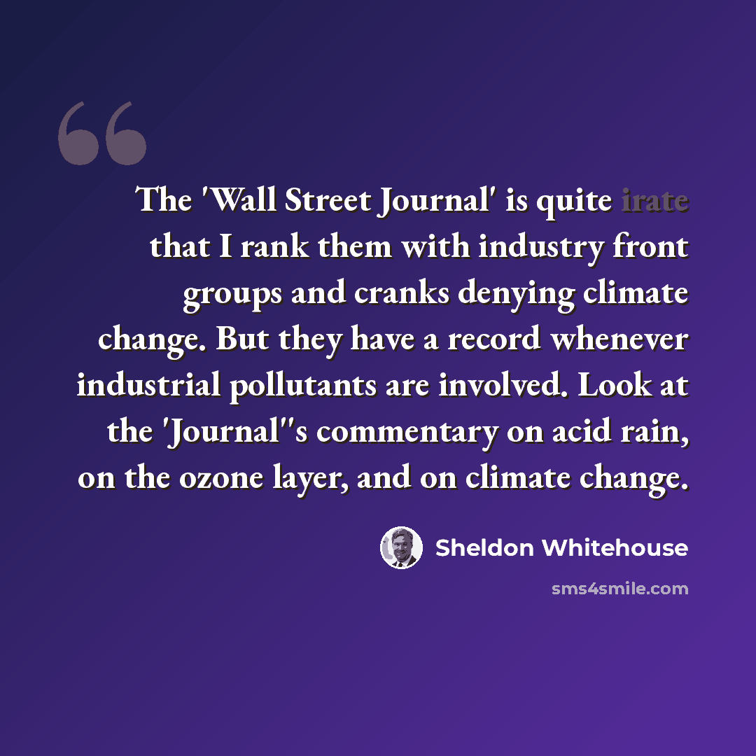 “The 'Wall Street Journal' is quite irate that I rank them with industry front groups and cranks denying climate change. But they have a record whenever industrial pollutants are involved. Look at the 'Journal''s commentary on acid rain, on the ozone layer, and on climate change.” quote by Sheldon Whitehouse