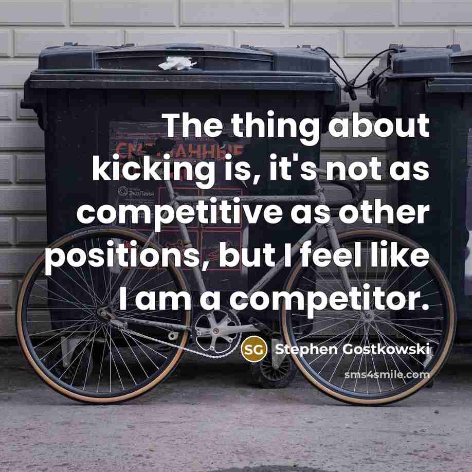“The thing about kicking is, it's not as competitive as other positions, but I feel like I am a competitor.” quote by Stephen Gostkowski
