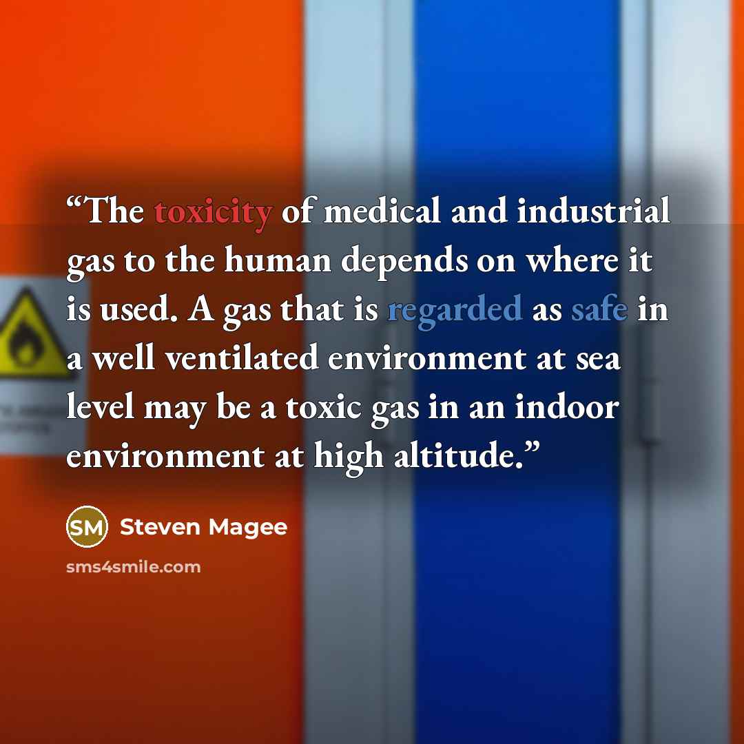 “The toxicity of medical and industrial gas to the human depends on where it is used. A gas that is regarded as safe in a well ventilated environment at sea level may be a toxic gas in an indoor environment at high altitude.” quote by Steven Magee