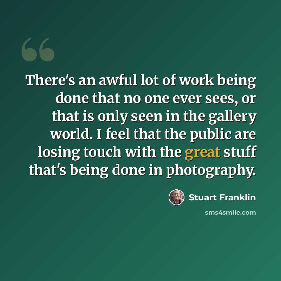 “There's an awful lot of work being done that no one ever sees, or that is only seen in the gallery world. I feel that the public are losing touch with the great stuff that's being done in photography.” quote by Stuart Franklin