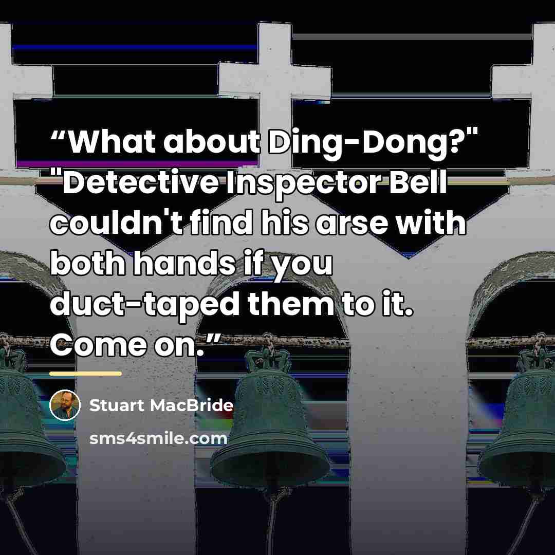 “What about Ding-Dong?" "Detective Inspector Bell couldn't find his arse with both hands if you duct-taped them to it. Come on.” quote by Stuart MacBride