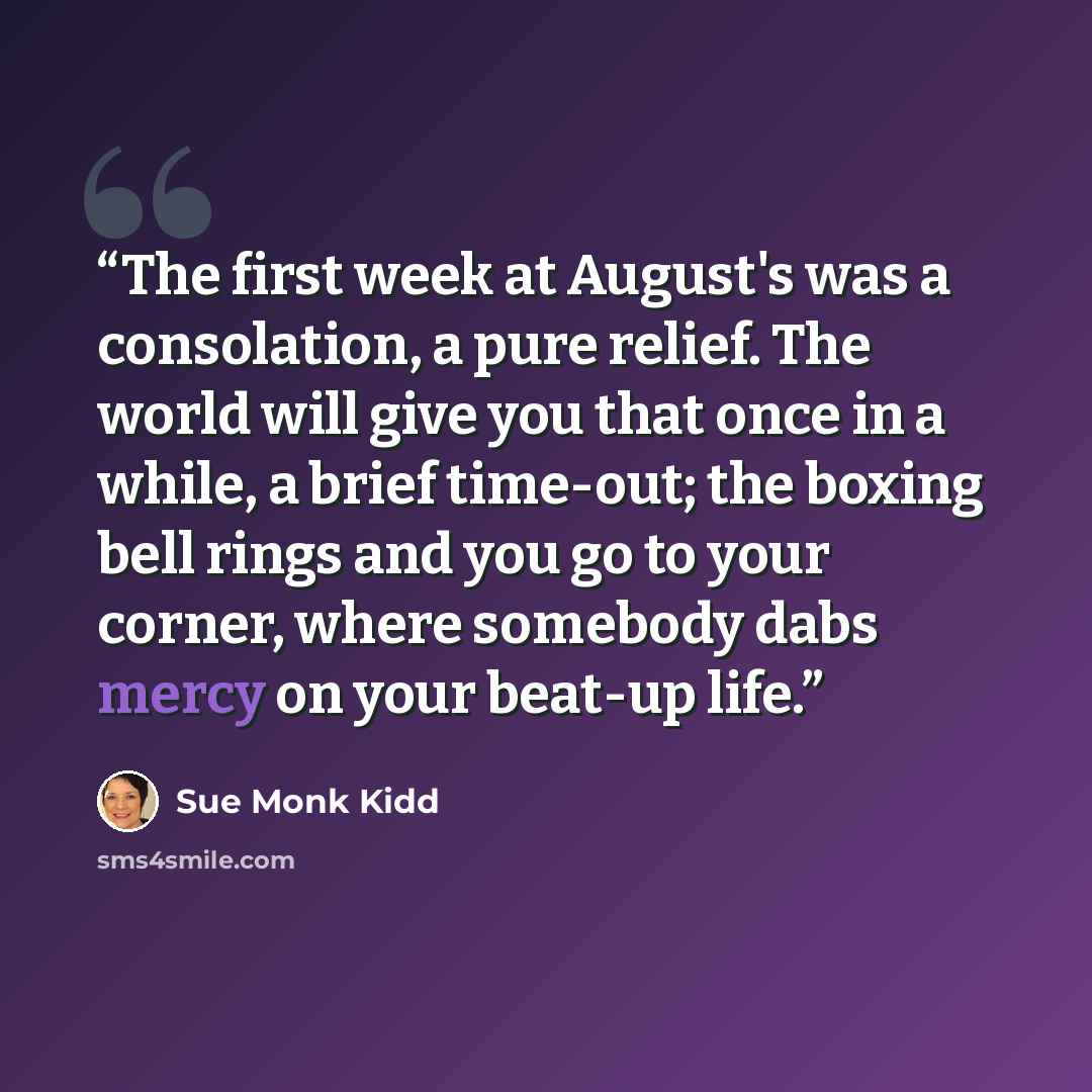 “The first week at August's was a consolation, a pure relief. The world will give you that once in a while, a brief time-out; the boxing bell rings and you go to your corner, where somebody dabs mercy on your beat-up life.” quote by Sue Monk Kidd