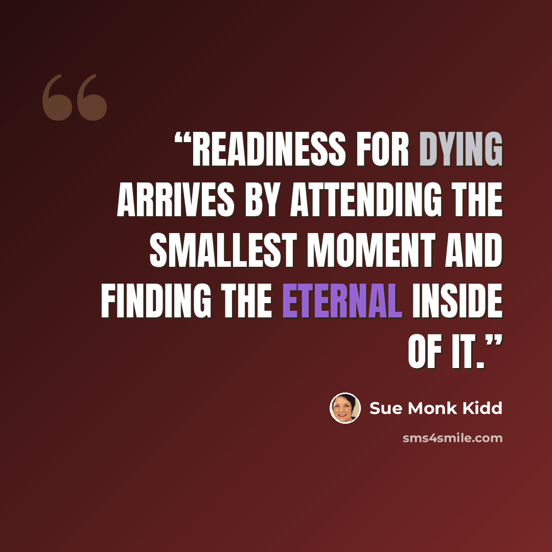 “Readiness for dying arrives by attending the smallest moment and finding the eternal inside of it.” quote by Sue Monk Kidd