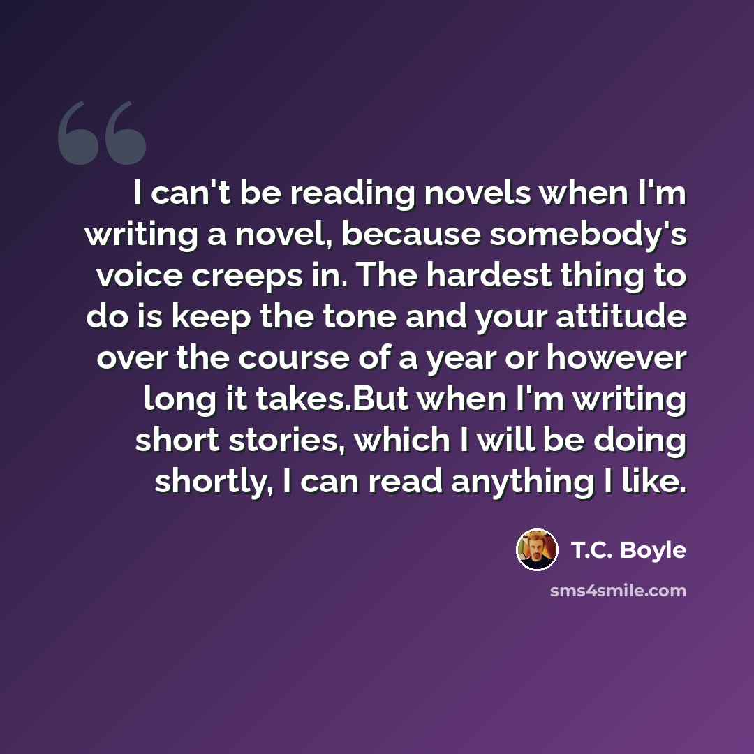 “I can't be reading novels when I'm writing a novel, because somebody's voice creeps in. The hardest thing to do is keep the tone and your attitude over the course of a year or however long it takes.But when I'm writing short stories, which I will be doing shortly, I can read anything I like.” quote by T.C. Boyle