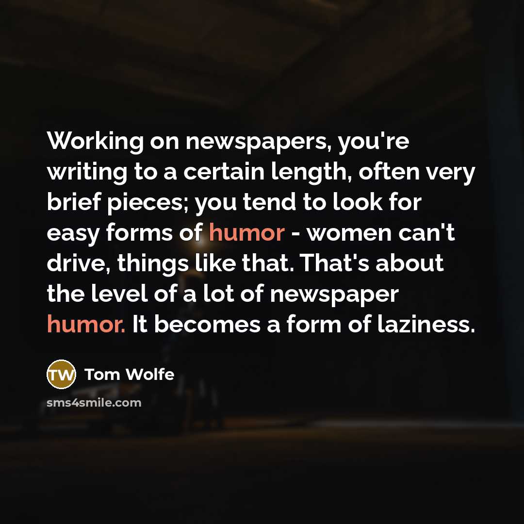 “Working on newspapers, you're writing to a certain length, often very brief pieces; you tend to look for easy forms of humor - women can't drive, things like that. That's about the level of a lot of newspaper humor. It becomes a form of laziness.” quote by Tom Wolfe