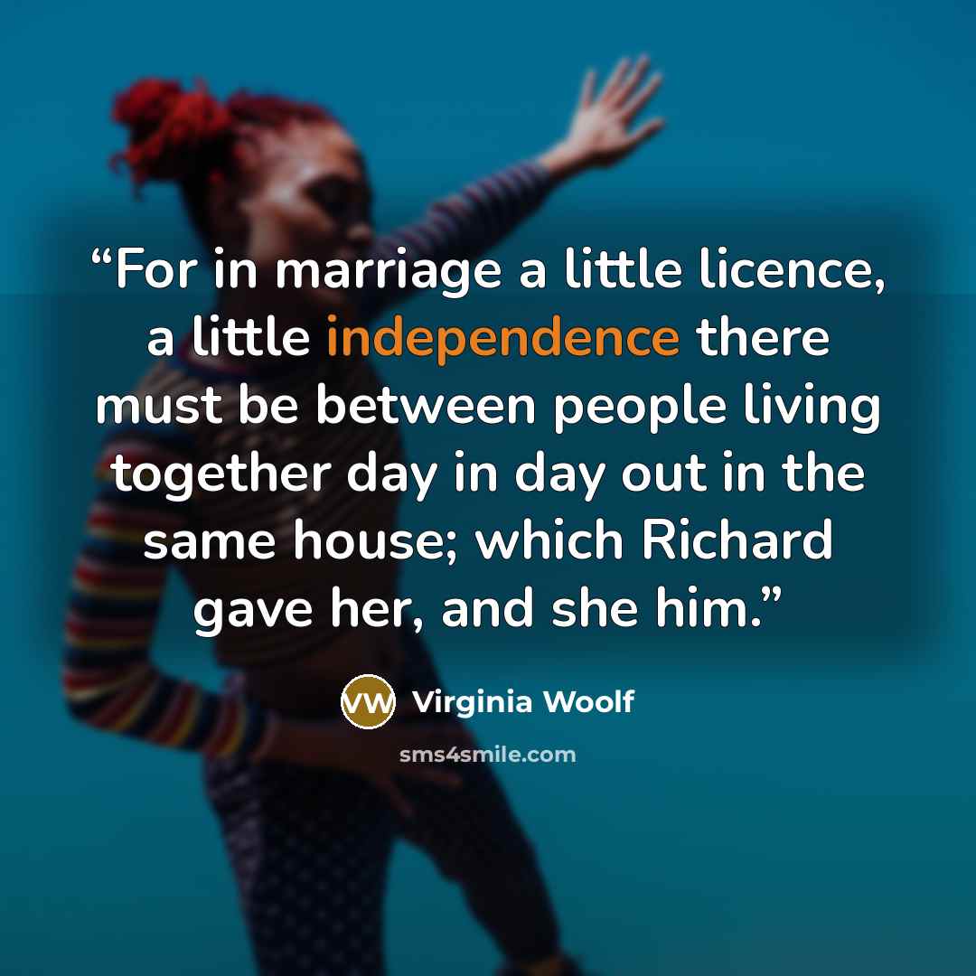 “For in marriage a little licence, a little independence there must be between people living together day in day out in the same house; which Richard gave her, and she him.” quote by Virginia Woolf