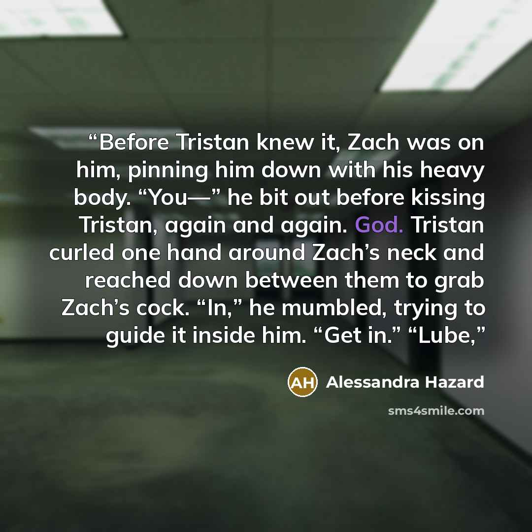 “Before Tristan knew it, Zach was on him, pinning him down with his heavy body. “You—” he bit out before kissing Tristan, again and again. God. Tristan curled one hand around Zach’s neck and reached down between them to grab Zach’s cock. “In,” he mumbled, trying to guide it inside him. “Get in.”…” quote by Alessandra Hazard