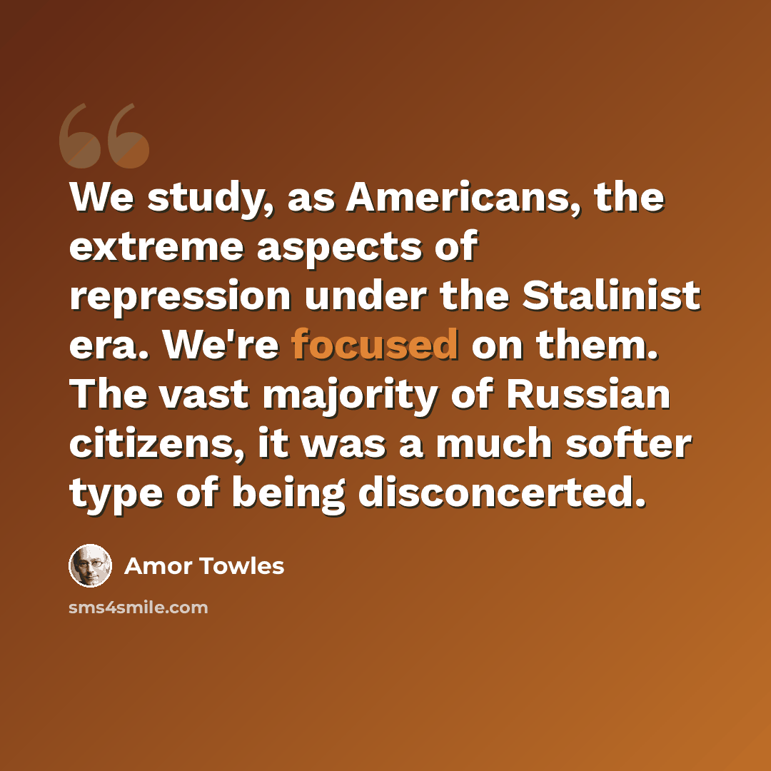“We study, as Americans, the extreme aspects of repression under the Stalinist era. We're focused on them. The vast majority of Russian citizens, it was a much softer type of being disconcerted.” quote by Amor Towles