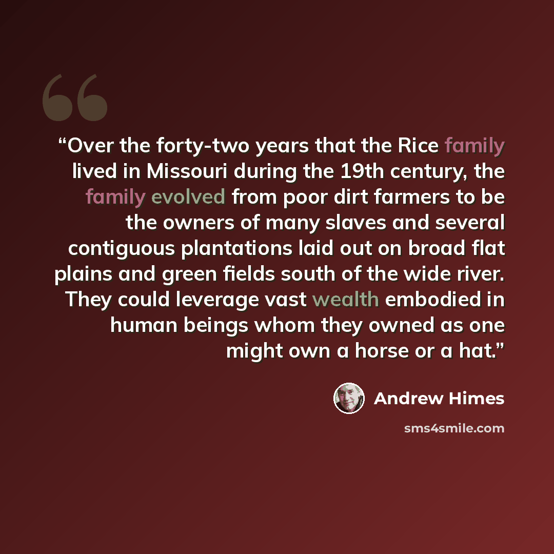 “Over the forty-two years that the Rice family lived in Missouri during the 19th century, the family evolved from poor dirt farmers to be the owners of many slaves and several contiguous plantations laid out on broad flat plains and green fields south of the wide river. They could leverage vast…” quote by Andrew Himes