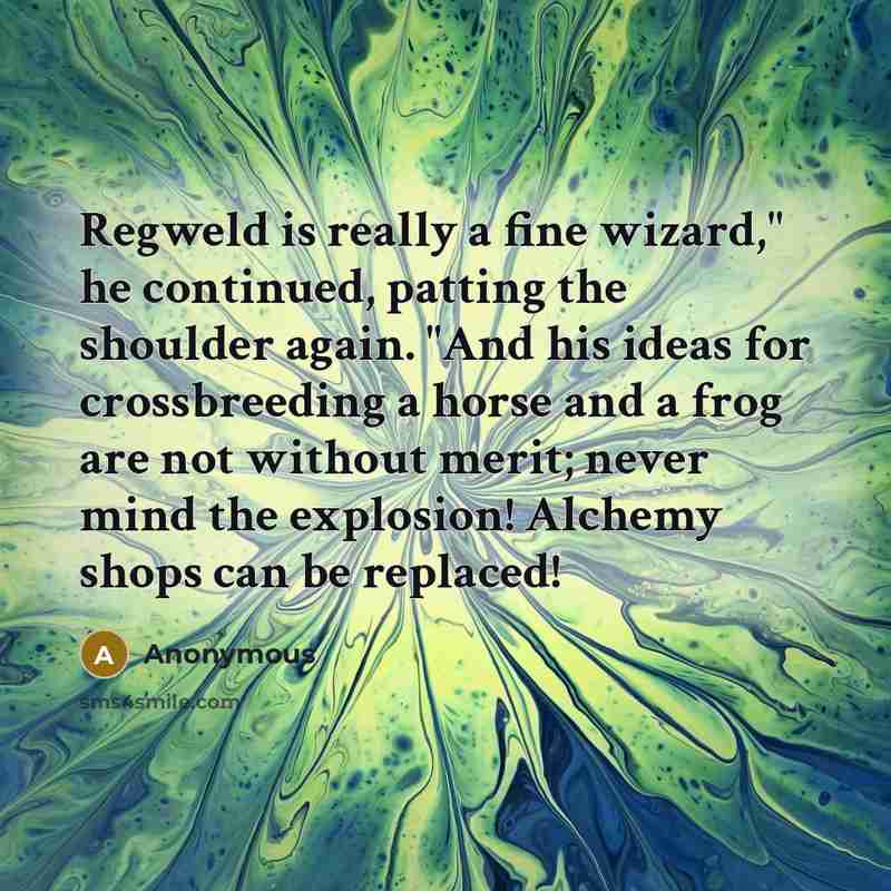 “Regweld is really a fine wizard," he continued, patting the shoulder again. "And his ideas for crossbreeding a horse and a frog are not without merit; never mind the explosion! Alchemy shops can be replaced!” quote by Anonymous